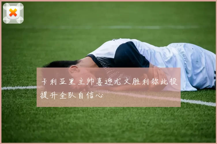 卡利亚里主帅喜迎尤文胜利称此役提升全队自信心