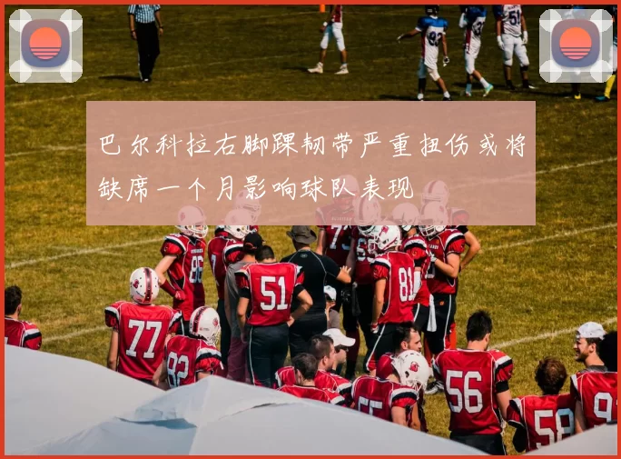 巴尔科拉右脚踝韧带严重扭伤或将缺席一个月影响球队表现