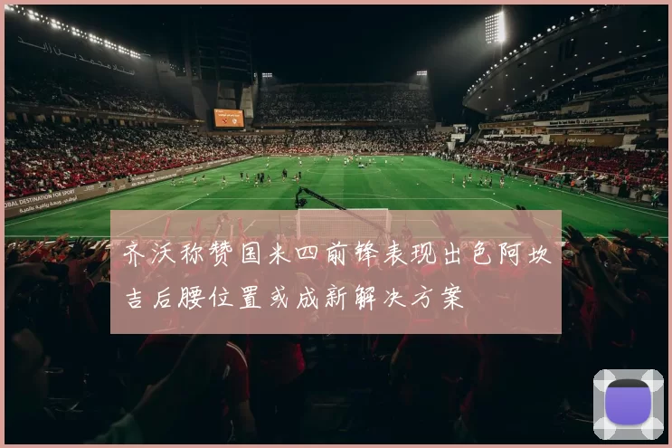 齐沃称赞国米四前锋表现出色阿坎吉后腰位置或成新解决方案