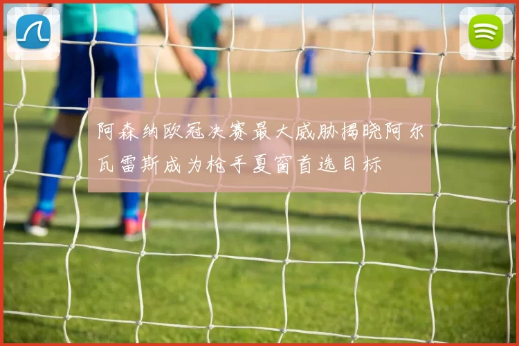 阿森纳欧冠决赛最大威胁揭晓阿尔瓦雷斯成为枪手夏窗首选目标