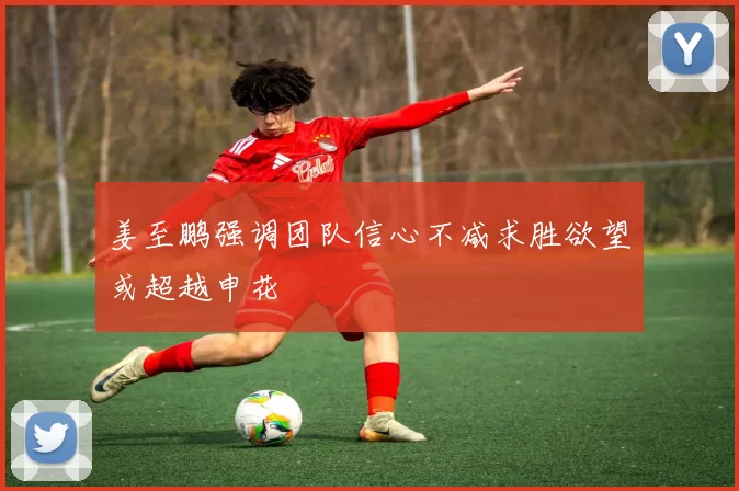 姜至鹏强调团队信心不减求胜欲望或超越申花