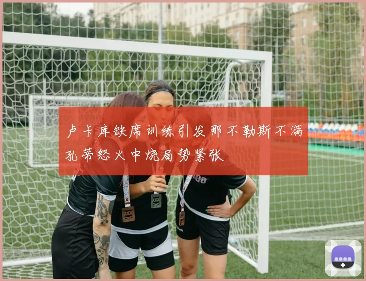 卢卡库缺席训练引发那不勒斯不满孔蒂怒火中烧局势紧张