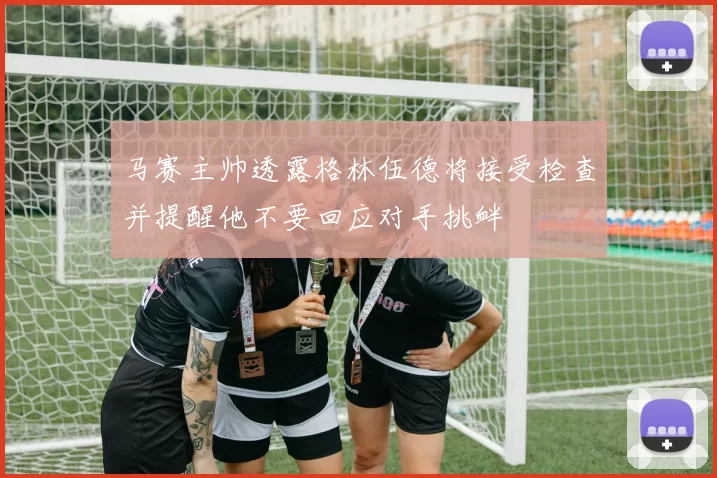 马赛主帅透露格林伍德将接受检查并提醒他不要回应对手挑衅