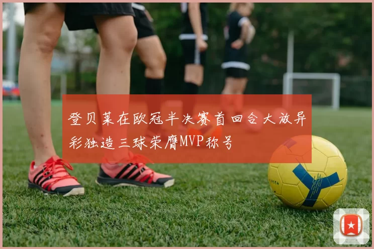 登贝莱在欧冠半决赛首回合大放异彩独造三球荣膺MVP称号