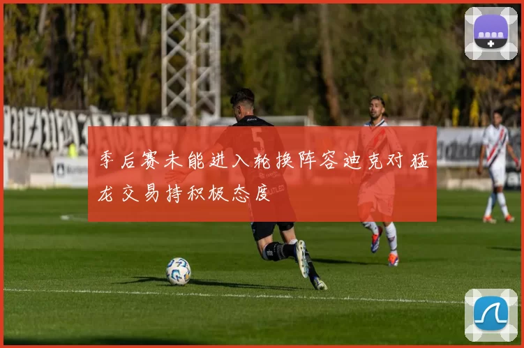 季后赛未能进入轮换阵容迪克对猛龙交易持积极态度