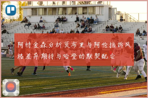 阿特金森分析莫布里与阿伦挡拆风格差异期待与哈登的默契配合